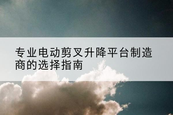 色达电动剪叉升降平台厂家-专业电动剪叉升降平台制造商的选择指南