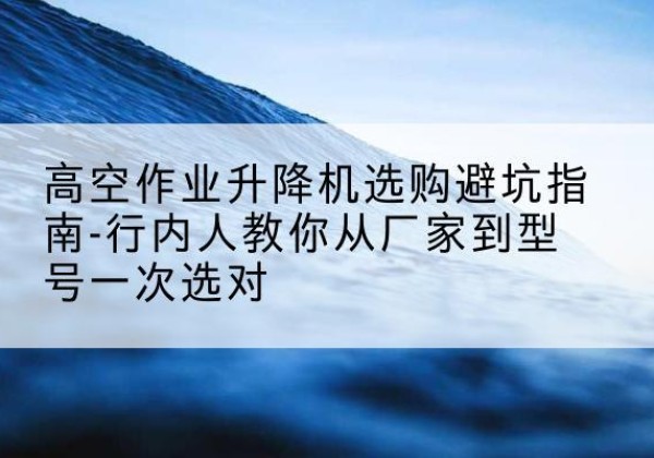色达升降平台厂家-高空作业升降机选购避坑指南-行内人教你从厂家到型号一次选对