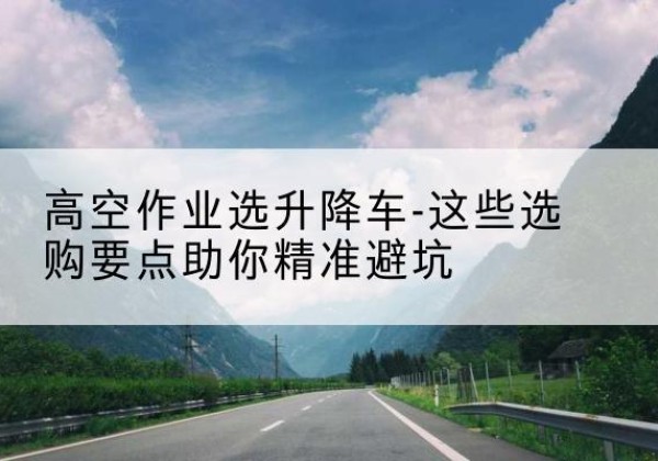 色达升降车厂家-高空作业选升降车-这些选购要点助你*避坑