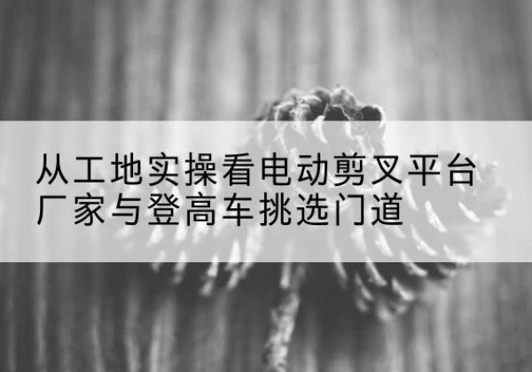 色达电动剪叉升降平台厂家-从工地实操看电动剪叉平台厂家与登高车挑选门道