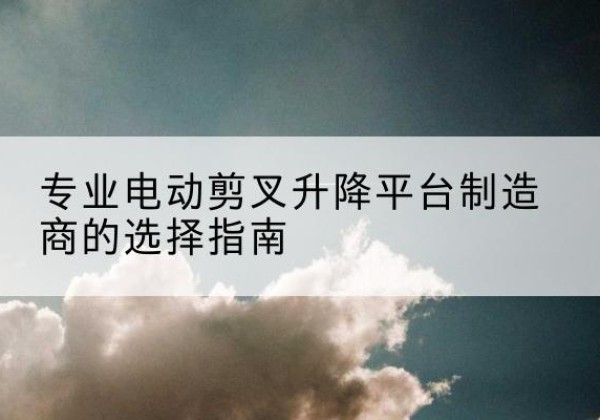 色达电动剪叉升降平台厂家-专业电动剪叉升降平台制造商的选择指南